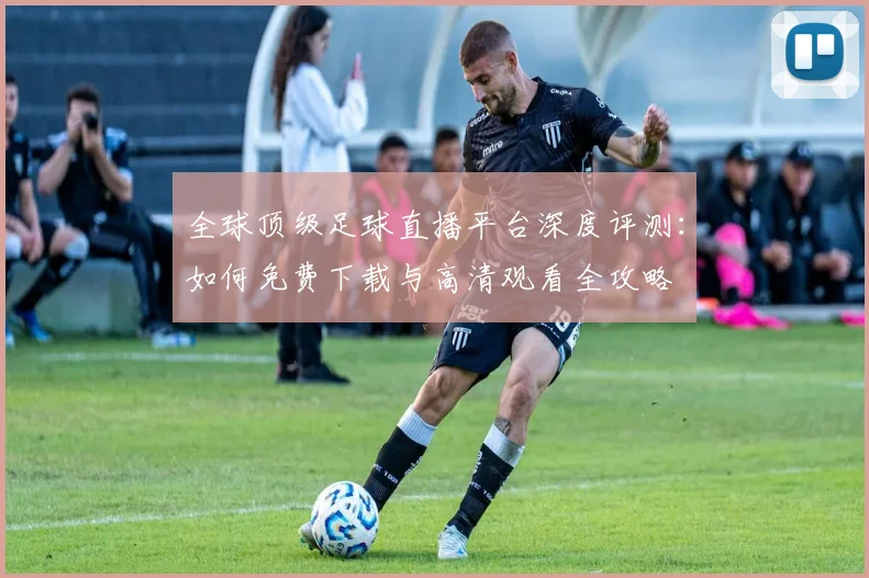 全球顶级足球直播平台深度评测：如何免费下载与高清观看全攻略