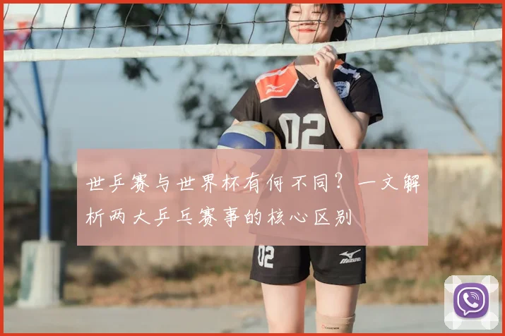 世乒赛与世界杯有何不同?一文解析两大乒乓赛事的核心区别