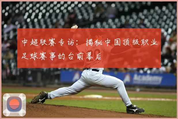 中超联赛专访：揭秘中国顶级职业足球赛事的台前幕后