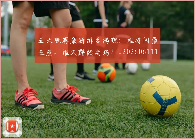 五大联赛最新排名揭晓:谁将问鼎王座,谁又黯然离场?_20260611141721