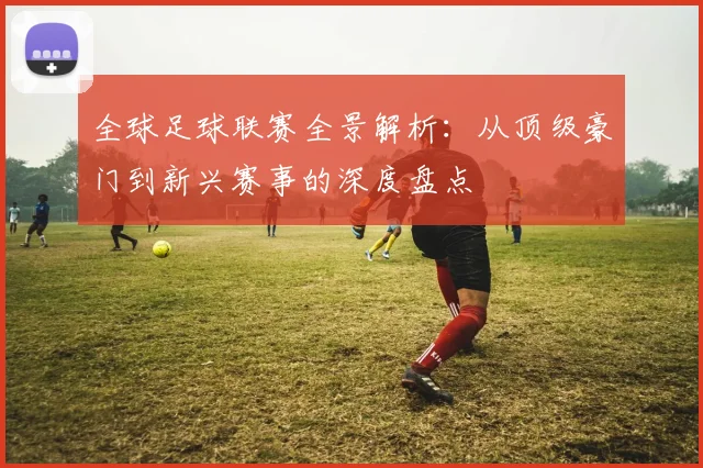 全球足球联赛全景解析：从顶级豪门到新兴赛事的深度盘点