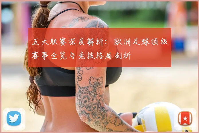 五大联赛深度解析：欧洲足球顶级赛事全览与竞技格局剖析